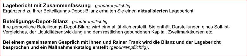 Lagebericht mit Zusammenfassung - gebührenpflichtig Ergänzend zu Ihrer Beiteiligungs-Depot-Bilanz erhalten Sie einen aktualisierten Lagebericht.   Beteiligungs-Depot-Bilanz - gebührenpflichtig Ihre persönliche Beteiligungs-Depot-Bilanz wird einmal jährlich erstellt. Sie enthält Darstellungen eines Soll-Ist-Vergleiches, der Liquiditätsentwicklung und dem restlichen gebundenen Kapital, Zweitmarktkursen etc.   Bei einem gemeinsamen Gespräch mit Ihnen und Rainer Frank wird die Bilanz und der Lagebericht besprochen und ein Maßnahmenkatalog erstellt (gebührenpflichtig).